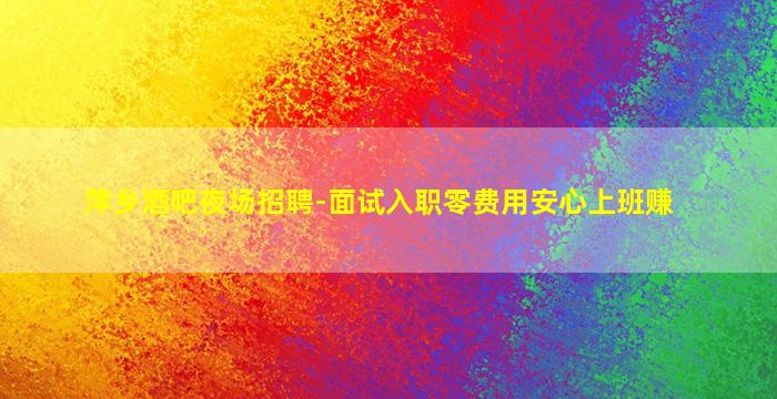 萍乡酒吧夜场招聘-面试入职零费用安心上班赚